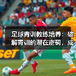 足球青训教练培养:破解青训的潜在密码,成就未来巨星(图3) 足球青训教练培养:破解青训的潜在密码,成就未来巨星(图3)