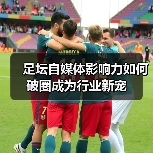 足坛自媒体影响力如何破圈成为行业新宠(图2) 足坛自媒体影响力如何破圈成为行业新宠(图2)