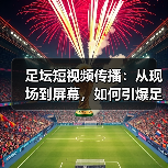 足坛短视频传播：从现场到屏幕，如何引爆足球热潮（图4）
